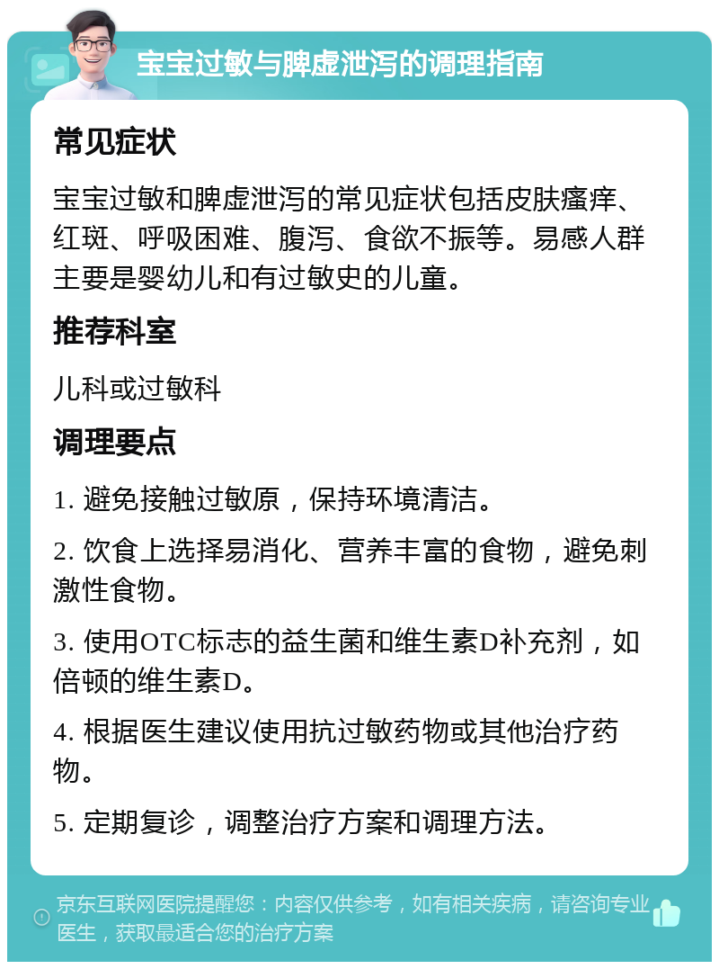 宝宝过敏与脾虚泄泻的调理指南 常见症状 宝宝过敏和脾虚泄泻的常见症状包括皮肤瘙痒、红斑、呼吸困难、腹泻、食欲不振等。易感人群主要是婴幼儿和有过敏史的儿童。 推荐科室 儿科或过敏科 调理要点 1. 避免接触过敏原，保持环境清洁。 2. 饮食上选择易消化、营养丰富的食物，避免刺激性食物。 3. 使用OTC标志的益生菌和维生素D补充剂，如倍顿的维生素D。 4. 根据医生建议使用抗过敏药物或其他治疗药物。 5. 定期复诊，调整治疗方案和调理方法。