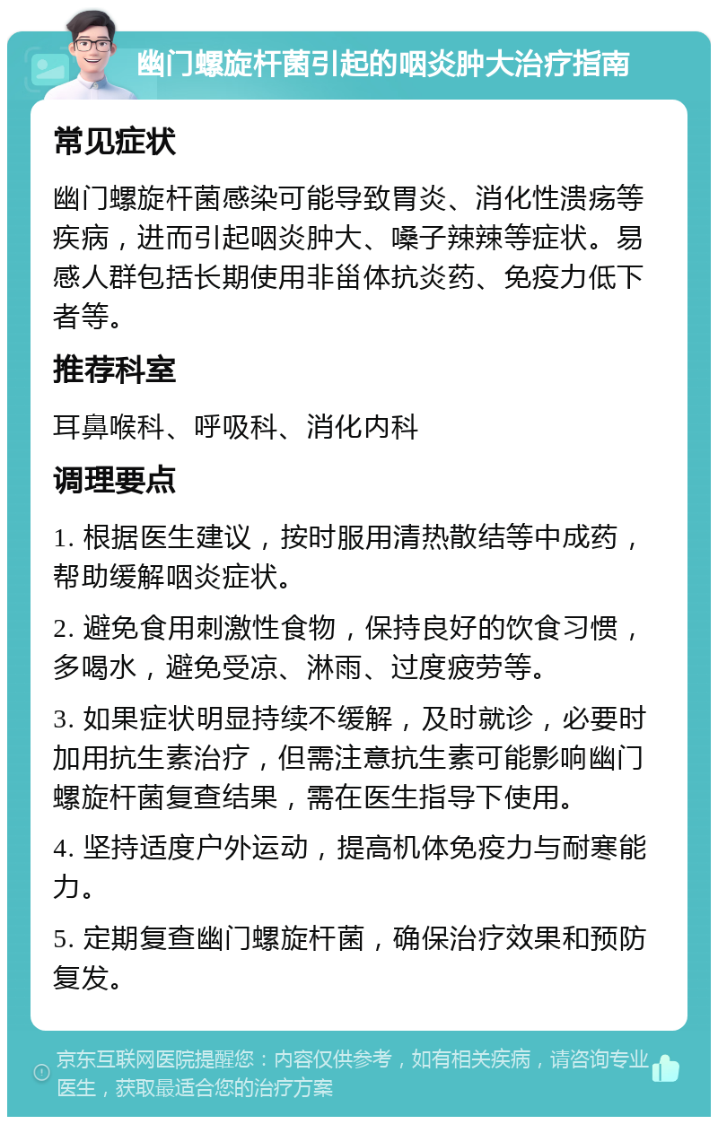 幽门螺旋杆菌引起的咽炎肿大治疗指南 常见症状 幽门螺旋杆菌感染可能导致胃炎、消化性溃疡等疾病，进而引起咽炎肿大、嗓子辣辣等症状。易感人群包括长期使用非甾体抗炎药、免疫力低下者等。 推荐科室 耳鼻喉科、呼吸科、消化内科 调理要点 1. 根据医生建议，按时服用清热散结等中成药，帮助缓解咽炎症状。 2. 避免食用刺激性食物，保持良好的饮食习惯，多喝水，避免受凉、淋雨、过度疲劳等。 3. 如果症状明显持续不缓解，及时就诊，必要时加用抗生素治疗，但需注意抗生素可能影响幽门螺旋杆菌复查结果，需在医生指导下使用。 4. 坚持适度户外运动，提高机体免疫力与耐寒能力。 5. 定期复查幽门螺旋杆菌，确保治疗效果和预防复发。