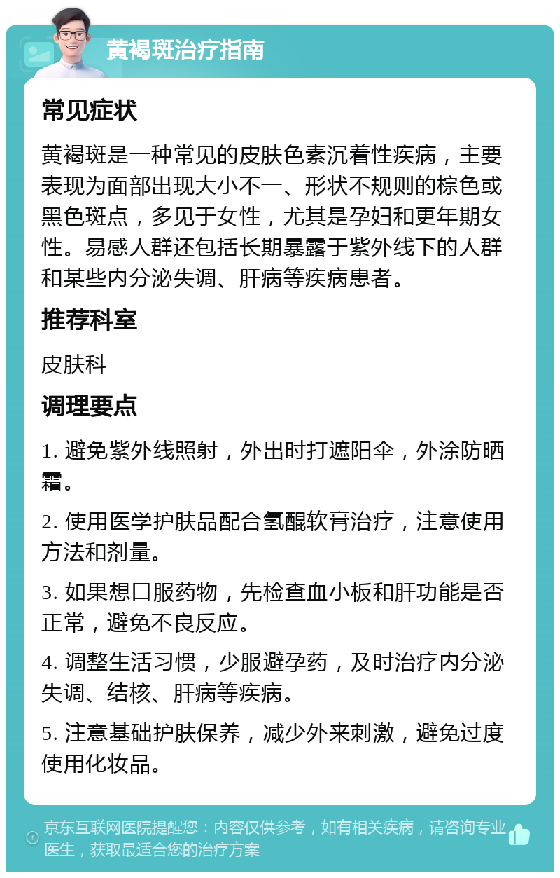 黄褐斑治疗指南 常见症状 黄褐斑是一种常见的皮肤色素沉着性疾病，主要表现为面部出现大小不一、形状不规则的棕色或黑色斑点，多见于女性，尤其是孕妇和更年期女性。易感人群还包括长期暴露于紫外线下的人群和某些内分泌失调、肝病等疾病患者。 推荐科室 皮肤科 调理要点 1. 避免紫外线照射，外出时打遮阳伞，外涂防晒霜。 2. 使用医学护肤品配合氢醌软膏治疗，注意使用方法和剂量。 3. 如果想口服药物，先检查血小板和肝功能是否正常，避免不良反应。 4. 调整生活习惯，少服避孕药，及时治疗内分泌失调、结核、肝病等疾病。 5. 注意基础护肤保养，减少外来刺激，避免过度使用化妆品。