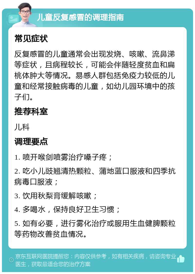 儿童反复感冒的调理指南 常见症状 反复感冒的儿童通常会出现发烧、咳嗽、流鼻涕等症状，且病程较长，可能会伴随轻度贫血和扁桃体肿大等情况。易感人群包括免疫力较低的儿童和经常接触病毒的儿童，如幼儿园环境中的孩子们。 推荐科室 儿科 调理要点 1. 喷开喉剑喷雾治疗嗓子疼； 2. 吃小儿豉翘清热颗粒、蒲地蓝口服液和四季抗病毒口服液； 3. 饮用秋梨膏缓解咳嗽； 4. 多喝水，保持良好卫生习惯； 5. 如有必要，进行雾化治疗或服用生血健脾颗粒等药物改善贫血情况。