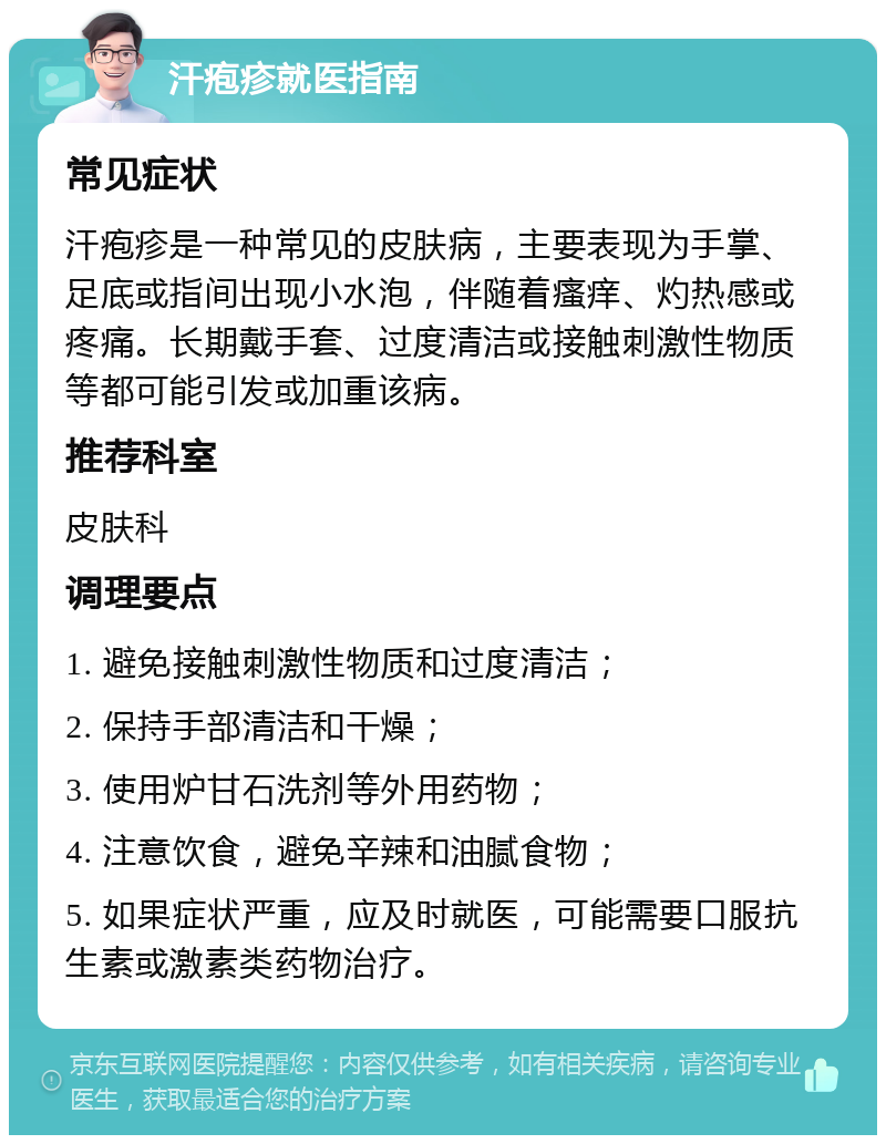 汗疱疹就医指南 常见症状 汗疱疹是一种常见的皮肤病，主要表现为手掌、足底或指间出现小水泡，伴随着瘙痒、灼热感或疼痛。长期戴手套、过度清洁或接触刺激性物质等都可能引发或加重该病。 推荐科室 皮肤科 调理要点 1. 避免接触刺激性物质和过度清洁； 2. 保持手部清洁和干燥； 3. 使用炉甘石洗剂等外用药物； 4. 注意饮食，避免辛辣和油腻食物； 5. 如果症状严重，应及时就医，可能需要口服抗生素或激素类药物治疗。