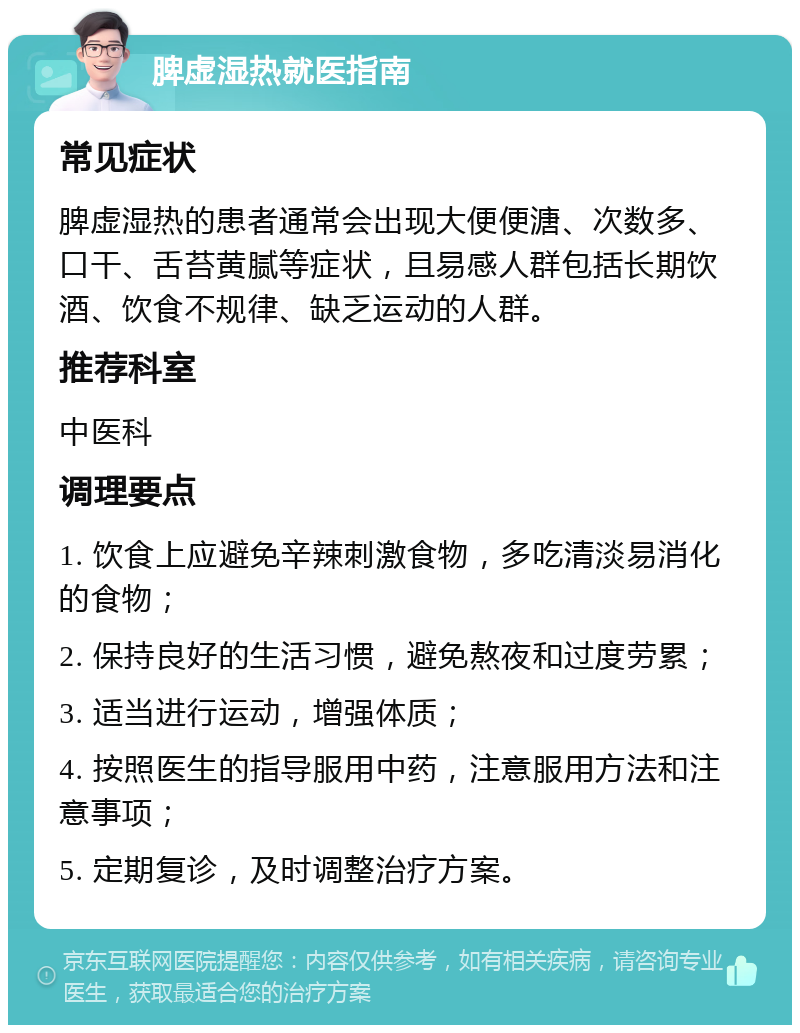 脾虚湿热就医指南 常见症状 脾虚湿热的患者通常会出现大便便溏、次数多、口干、舌苔黄腻等症状，且易感人群包括长期饮酒、饮食不规律、缺乏运动的人群。 推荐科室 中医科 调理要点 1. 饮食上应避免辛辣刺激食物，多吃清淡易消化的食物； 2. 保持良好的生活习惯，避免熬夜和过度劳累； 3. 适当进行运动，增强体质； 4. 按照医生的指导服用中药，注意服用方法和注意事项； 5. 定期复诊，及时调整治疗方案。