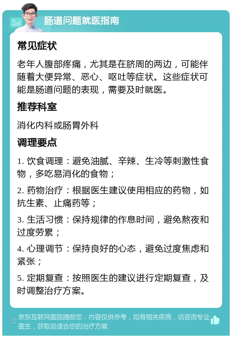 肠道问题就医指南 常见症状 老年人腹部疼痛，尤其是在脐周的两边，可能伴随着大便异常、恶心、呕吐等症状。这些症状可能是肠道问题的表现，需要及时就医。 推荐科室 消化内科或肠胃外科 调理要点 1. 饮食调理：避免油腻、辛辣、生冷等刺激性食物，多吃易消化的食物； 2. 药物治疗：根据医生建议使用相应的药物，如抗生素、止痛药等； 3. 生活习惯：保持规律的作息时间，避免熬夜和过度劳累； 4. 心理调节：保持良好的心态，避免过度焦虑和紧张； 5. 定期复查：按照医生的建议进行定期复查，及时调整治疗方案。