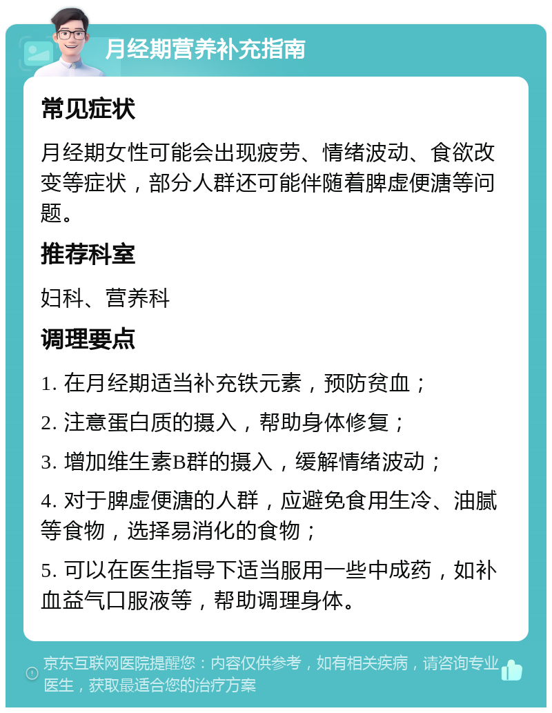 月经期营养补充指南 常见症状 月经期女性可能会出现疲劳、情绪波动、食欲改变等症状，部分人群还可能伴随着脾虚便溏等问题。 推荐科室 妇科、营养科 调理要点 1. 在月经期适当补充铁元素，预防贫血； 2. 注意蛋白质的摄入，帮助身体修复； 3. 增加维生素B群的摄入，缓解情绪波动； 4. 对于脾虚便溏的人群，应避免食用生冷、油腻等食物，选择易消化的食物； 5. 可以在医生指导下适当服用一些中成药，如补血益气口服液等，帮助调理身体。