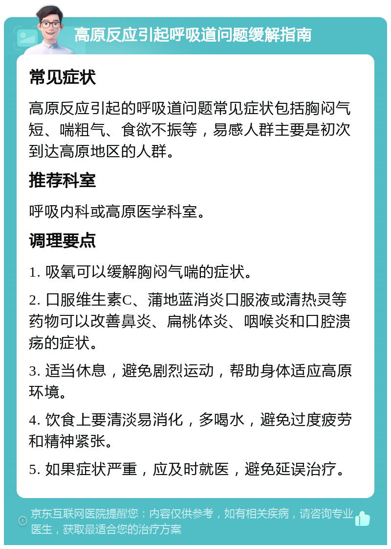 高原反应引起呼吸道问题缓解指南 常见症状 高原反应引起的呼吸道问题常见症状包括胸闷气短、喘粗气、食欲不振等，易感人群主要是初次到达高原地区的人群。 推荐科室 呼吸内科或高原医学科室。 调理要点 1. 吸氧可以缓解胸闷气喘的症状。 2. 口服维生素C、蒲地蓝消炎口服液或清热灵等药物可以改善鼻炎、扁桃体炎、咽喉炎和口腔溃疡的症状。 3. 适当休息，避免剧烈运动，帮助身体适应高原环境。 4. 饮食上要清淡易消化，多喝水，避免过度疲劳和精神紧张。 5. 如果症状严重，应及时就医，避免延误治疗。