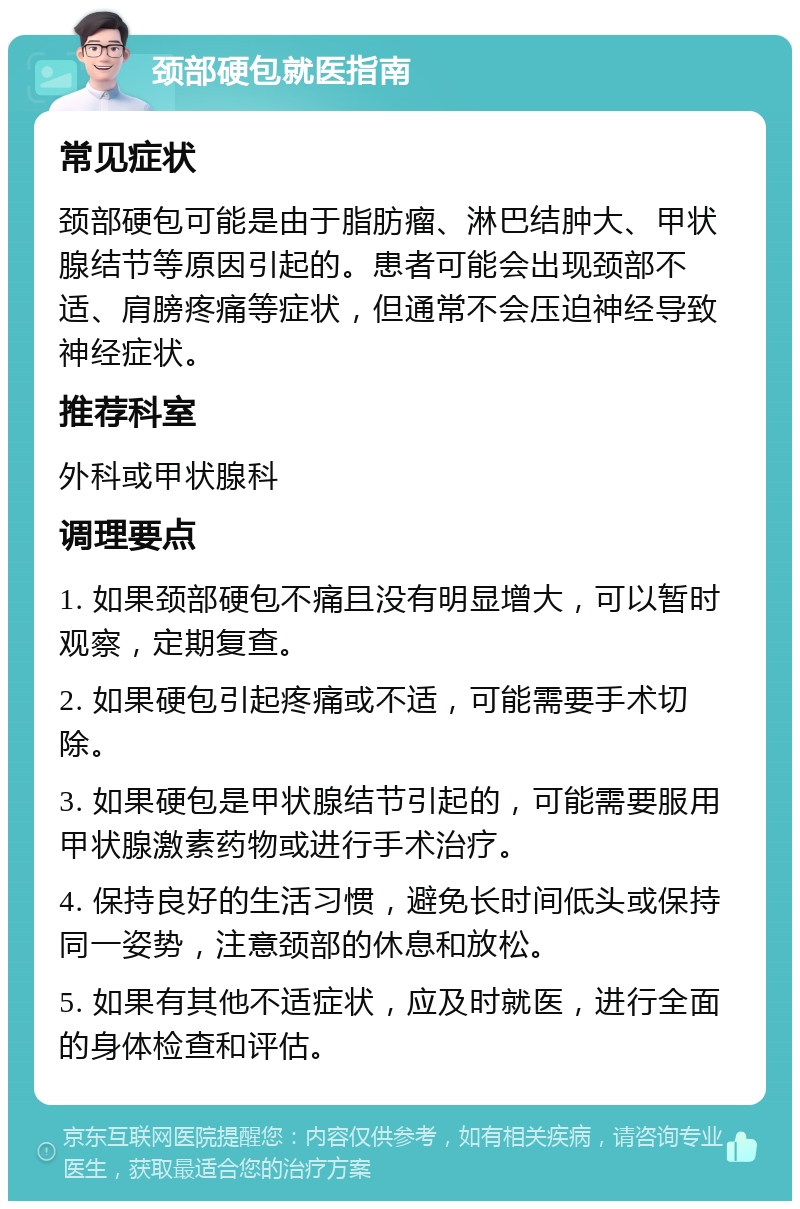 颈部硬包就医指南 常见症状 颈部硬包可能是由于脂肪瘤、淋巴结肿大、甲状腺结节等原因引起的。患者可能会出现颈部不适、肩膀疼痛等症状，但通常不会压迫神经导致神经症状。 推荐科室 外科或甲状腺科 调理要点 1. 如果颈部硬包不痛且没有明显增大，可以暂时观察，定期复查。 2. 如果硬包引起疼痛或不适，可能需要手术切除。 3. 如果硬包是甲状腺结节引起的，可能需要服用甲状腺激素药物或进行手术治疗。 4. 保持良好的生活习惯，避免长时间低头或保持同一姿势，注意颈部的休息和放松。 5. 如果有其他不适症状，应及时就医，进行全面的身体检查和评估。