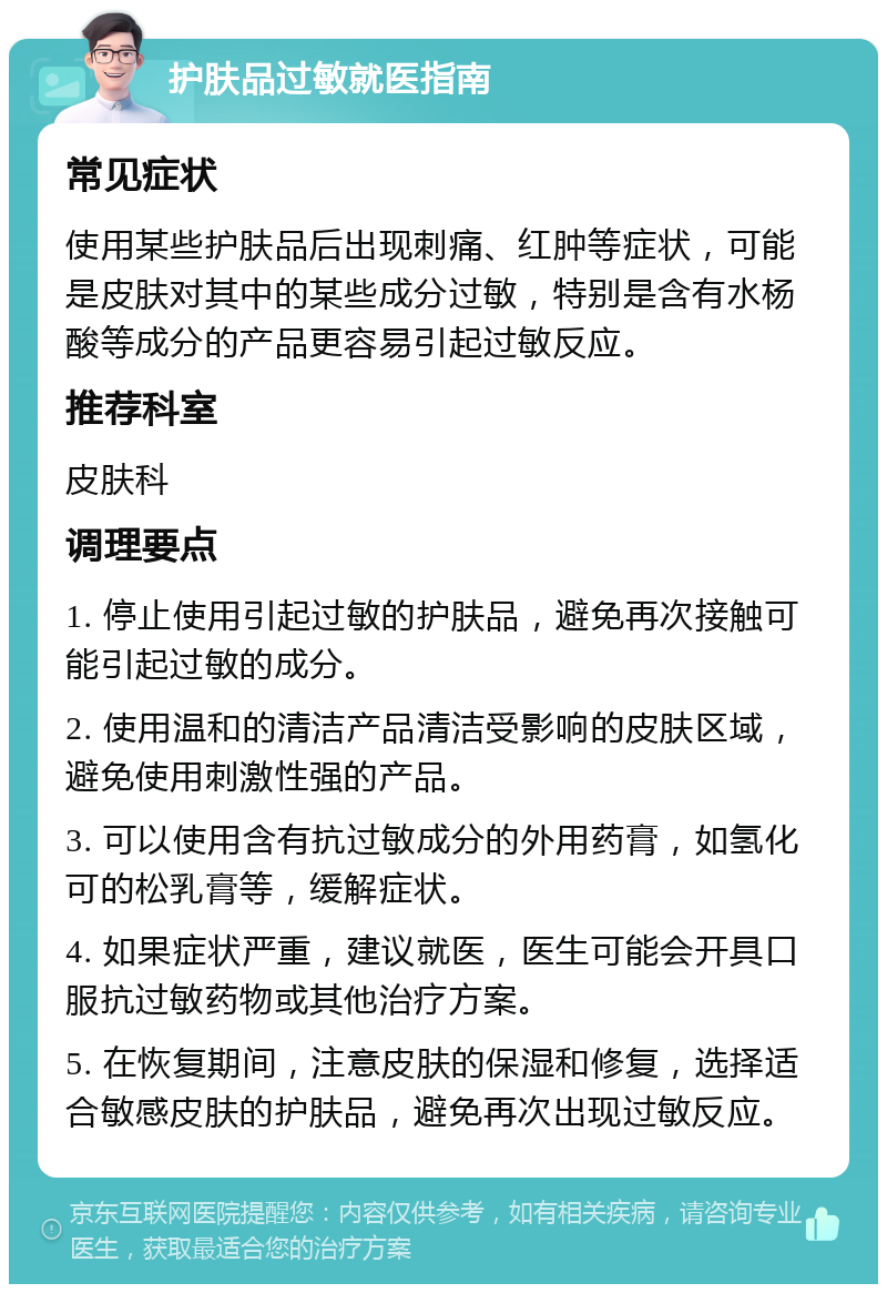 护肤品过敏就医指南 常见症状 使用某些护肤品后出现刺痛、红肿等症状，可能是皮肤对其中的某些成分过敏，特别是含有水杨酸等成分的产品更容易引起过敏反应。 推荐科室 皮肤科 调理要点 1. 停止使用引起过敏的护肤品，避免再次接触可能引起过敏的成分。 2. 使用温和的清洁产品清洁受影响的皮肤区域，避免使用刺激性强的产品。 3. 可以使用含有抗过敏成分的外用药膏，如氢化可的松乳膏等，缓解症状。 4. 如果症状严重，建议就医，医生可能会开具口服抗过敏药物或其他治疗方案。 5. 在恢复期间，注意皮肤的保湿和修复，选择适合敏感皮肤的护肤品，避免再次出现过敏反应。