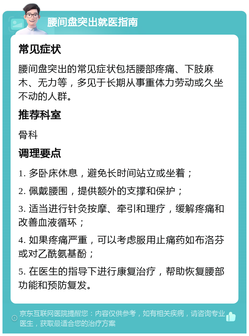 腰间盘突出就医指南 常见症状 腰间盘突出的常见症状包括腰部疼痛、下肢麻木、无力等，多见于长期从事重体力劳动或久坐不动的人群。 推荐科室 骨科 调理要点 1. 多卧床休息，避免长时间站立或坐着； 2. 佩戴腰围，提供额外的支撑和保护； 3. 适当进行针灸按摩、牵引和理疗，缓解疼痛和改善血液循环； 4. 如果疼痛严重，可以考虑服用止痛药如布洛芬或对乙酰氨基酚； 5. 在医生的指导下进行康复治疗，帮助恢复腰部功能和预防复发。