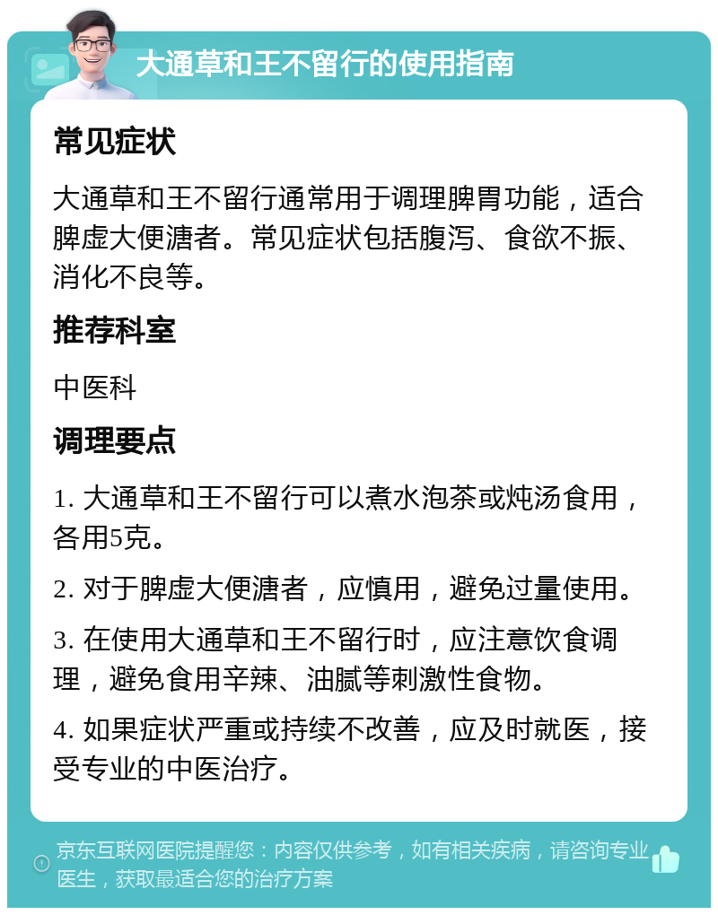 大通草和王不留行的使用指南 常见症状 大通草和王不留行通常用于调理脾胃功能，适合脾虚大便溏者。常见症状包括腹泻、食欲不振、消化不良等。 推荐科室 中医科 调理要点 1. 大通草和王不留行可以煮水泡茶或炖汤食用，各用5克。 2. 对于脾虚大便溏者，应慎用，避免过量使用。 3. 在使用大通草和王不留行时，应注意饮食调理，避免食用辛辣、油腻等刺激性食物。 4. 如果症状严重或持续不改善，应及时就医，接受专业的中医治疗。