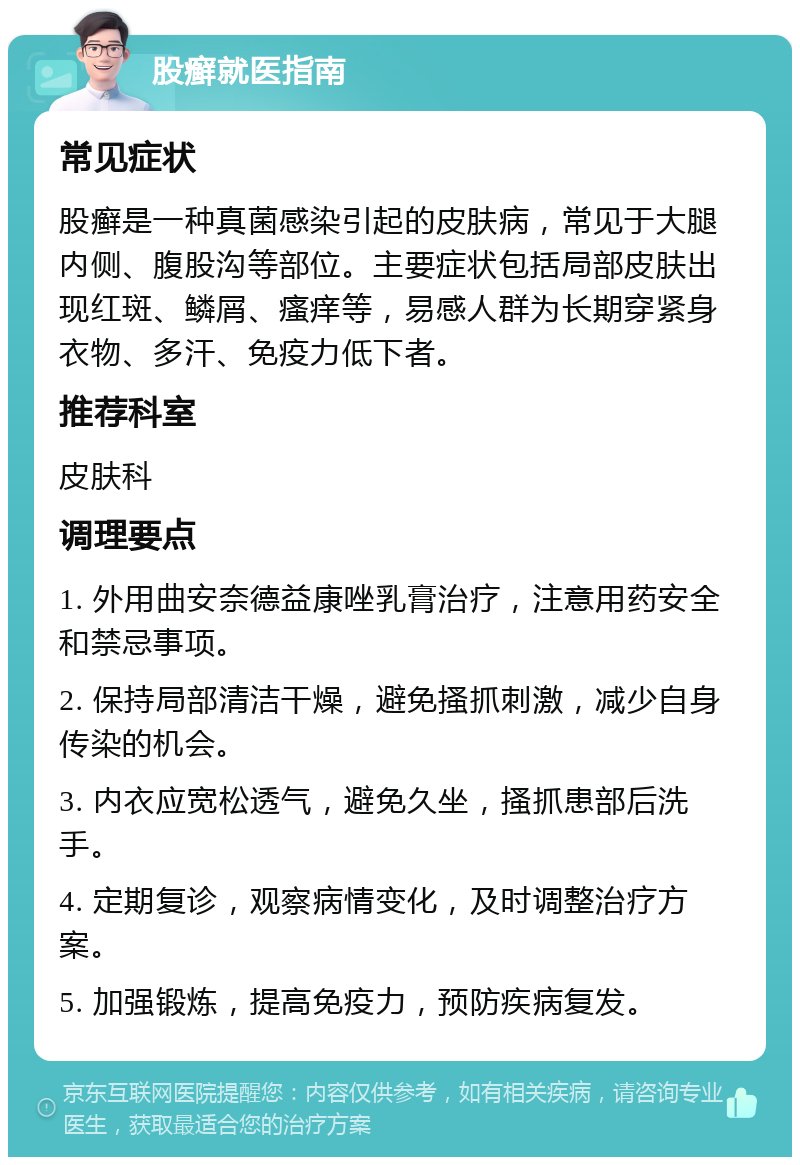 股癣就医指南 常见症状 股癣是一种真菌感染引起的皮肤病，常见于大腿内侧、腹股沟等部位。主要症状包括局部皮肤出现红斑、鳞屑、瘙痒等，易感人群为长期穿紧身衣物、多汗、免疫力低下者。 推荐科室 皮肤科 调理要点 1. 外用曲安奈德益康唑乳膏治疗，注意用药安全和禁忌事项。 2. 保持局部清洁干燥，避免搔抓刺激，减少自身传染的机会。 3. 内衣应宽松透气，避免久坐，搔抓患部后洗手。 4. 定期复诊，观察病情变化，及时调整治疗方案。 5. 加强锻炼，提高免疫力，预防疾病复发。