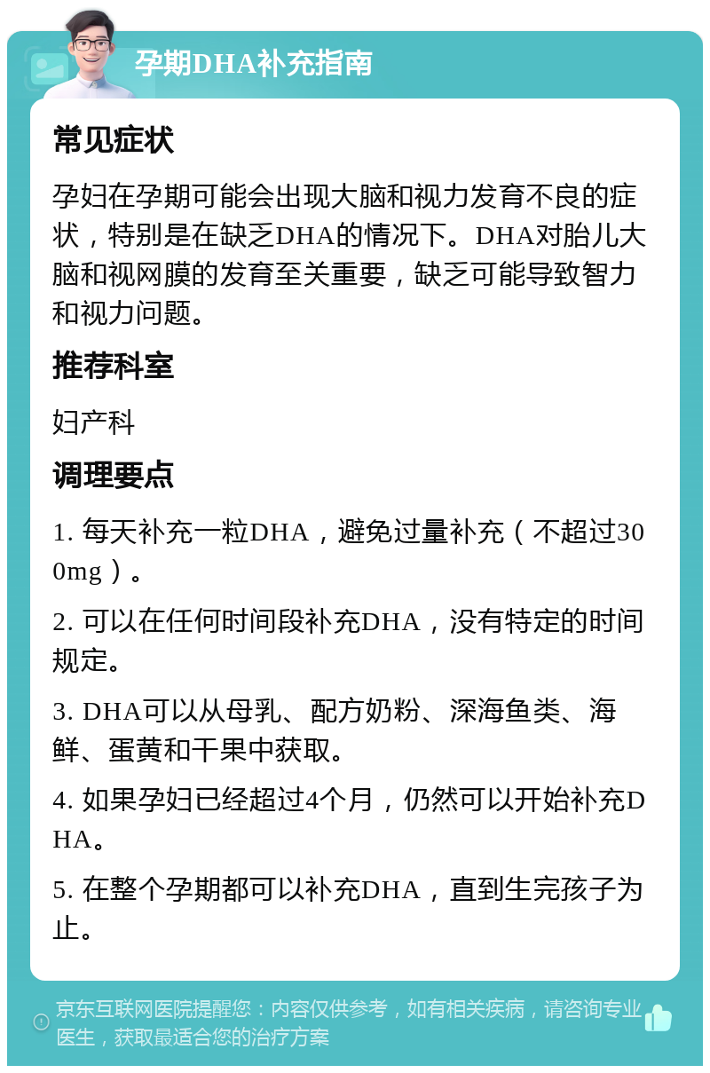 孕期DHA补充指南 常见症状 孕妇在孕期可能会出现大脑和视力发育不良的症状，特别是在缺乏DHA的情况下。DHA对胎儿大脑和视网膜的发育至关重要，缺乏可能导致智力和视力问题。 推荐科室 妇产科 调理要点 1. 每天补充一粒DHA，避免过量补充（不超过300mg）。 2. 可以在任何时间段补充DHA，没有特定的时间规定。 3. DHA可以从母乳、配方奶粉、深海鱼类、海鲜、蛋黄和干果中获取。 4. 如果孕妇已经超过4个月，仍然可以开始补充DHA。 5. 在整个孕期都可以补充DHA，直到生完孩子为止。