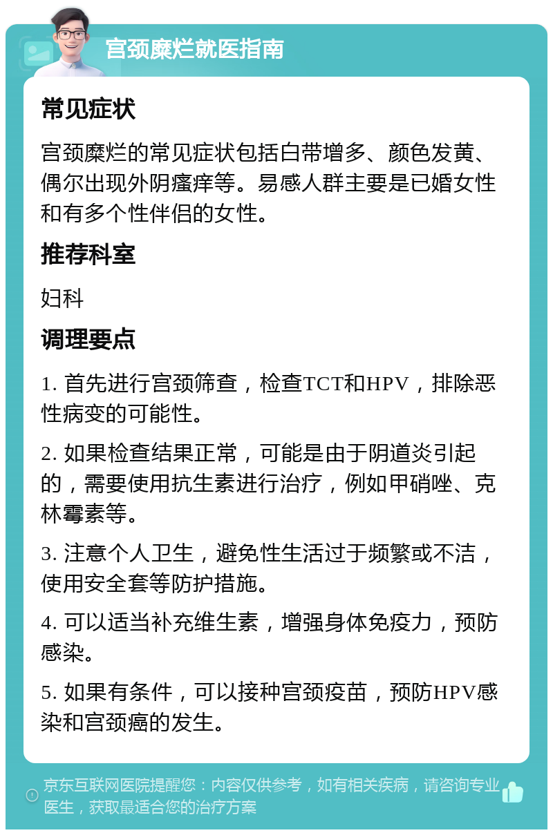 宫颈糜烂就医指南 常见症状 宫颈糜烂的常见症状包括白带增多、颜色发黄、偶尔出现外阴瘙痒等。易感人群主要是已婚女性和有多个性伴侣的女性。 推荐科室 妇科 调理要点 1. 首先进行宫颈筛查，检查TCT和HPV，排除恶性病变的可能性。 2. 如果检查结果正常，可能是由于阴道炎引起的，需要使用抗生素进行治疗，例如甲硝唑、克林霉素等。 3. 注意个人卫生，避免性生活过于频繁或不洁，使用安全套等防护措施。 4. 可以适当补充维生素，增强身体免疫力，预防感染。 5. 如果有条件，可以接种宫颈疫苗，预防HPV感染和宫颈癌的发生。