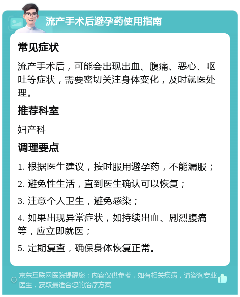 流产手术后避孕药使用指南 常见症状 流产手术后，可能会出现出血、腹痛、恶心、呕吐等症状，需要密切关注身体变化，及时就医处理。 推荐科室 妇产科 调理要点 1. 根据医生建议，按时服用避孕药，不能漏服； 2. 避免性生活，直到医生确认可以恢复； 3. 注意个人卫生，避免感染； 4. 如果出现异常症状，如持续出血、剧烈腹痛等，应立即就医； 5. 定期复查，确保身体恢复正常。