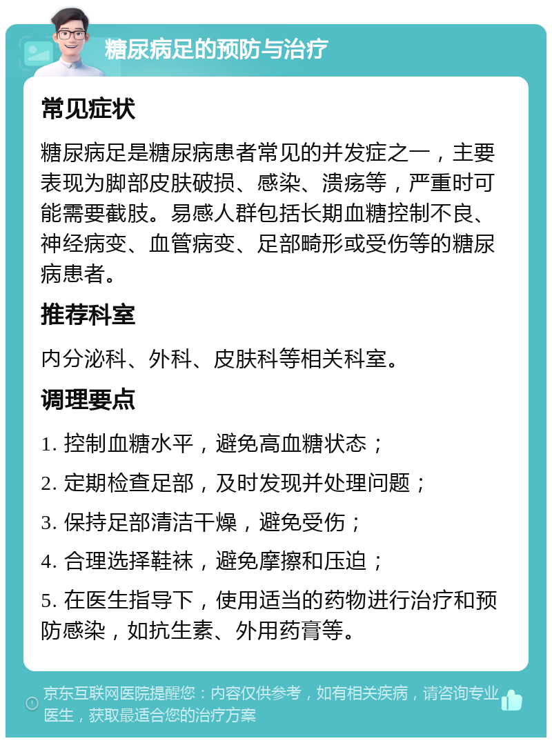 糖尿病足的预防与治疗 常见症状 糖尿病足是糖尿病患者常见的并发症之一，主要表现为脚部皮肤破损、感染、溃疡等，严重时可能需要截肢。易感人群包括长期血糖控制不良、神经病变、血管病变、足部畸形或受伤等的糖尿病患者。 推荐科室 内分泌科、外科、皮肤科等相关科室。 调理要点 1. 控制血糖水平，避免高血糖状态； 2. 定期检查足部，及时发现并处理问题； 3. 保持足部清洁干燥，避免受伤； 4. 合理选择鞋袜，避免摩擦和压迫； 5. 在医生指导下，使用适当的药物进行治疗和预防感染，如抗生素、外用药膏等。