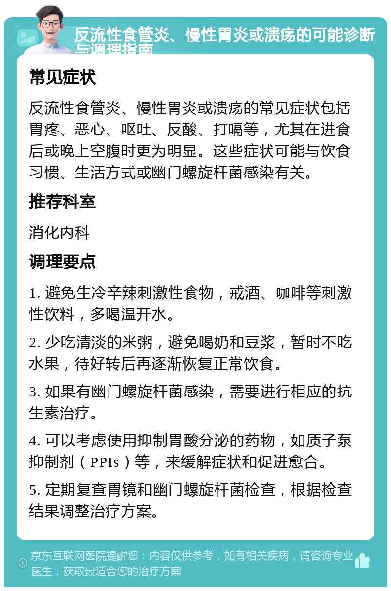 反流性食管炎、慢性胃炎或溃疡的可能诊断与调理指南 常见症状 反流性食管炎、慢性胃炎或溃疡的常见症状包括胃疼、恶心、呕吐、反酸、打嗝等，尤其在进食后或晚上空腹时更为明显。这些症状可能与饮食习惯、生活方式或幽门螺旋杆菌感染有关。 推荐科室 消化内科 调理要点 1. 避免生冷辛辣刺激性食物，戒酒、咖啡等刺激性饮料，多喝温开水。 2. 少吃清淡的米粥，避免喝奶和豆浆，暂时不吃水果，待好转后再逐渐恢复正常饮食。 3. 如果有幽门螺旋杆菌感染，需要进行相应的抗生素治疗。 4. 可以考虑使用抑制胃酸分泌的药物，如质子泵抑制剂（PPIs）等，来缓解症状和促进愈合。 5. 定期复查胃镜和幽门螺旋杆菌检查，根据检查结果调整治疗方案。