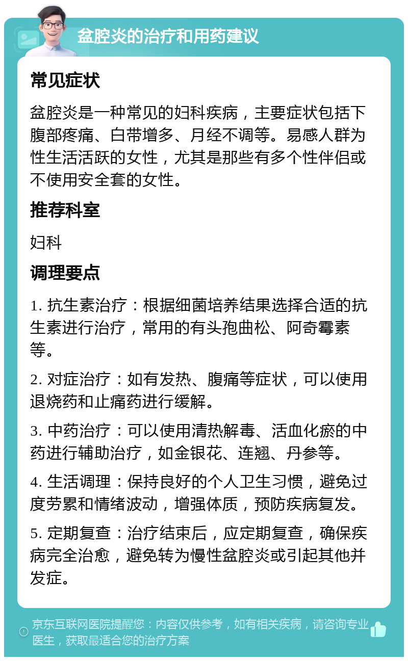 盆腔炎的治疗和用药建议 常见症状 盆腔炎是一种常见的妇科疾病，主要症状包括下腹部疼痛、白带增多、月经不调等。易感人群为性生活活跃的女性，尤其是那些有多个性伴侣或不使用安全套的女性。 推荐科室 妇科 调理要点 1. 抗生素治疗：根据细菌培养结果选择合适的抗生素进行治疗，常用的有头孢曲松、阿奇霉素等。 2. 对症治疗：如有发热、腹痛等症状，可以使用退烧药和止痛药进行缓解。 3. 中药治疗：可以使用清热解毒、活血化瘀的中药进行辅助治疗，如金银花、连翘、丹参等。 4. 生活调理：保持良好的个人卫生习惯，避免过度劳累和情绪波动，增强体质，预防疾病复发。 5. 定期复查：治疗结束后，应定期复查，确保疾病完全治愈，避免转为慢性盆腔炎或引起其他并发症。