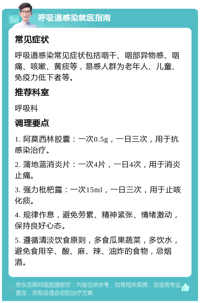 呼吸道感染就医指南 常见症状 呼吸道感染常见症状包括咽干、咽部异物感、咽痛、咳嗽、黄痰等，易感人群为老年人、儿童、免疫力低下者等。 推荐科室 呼吸科 调理要点 1. 阿莫西林胶囊：一次0.5g，一日三次，用于抗感染治疗。 2. 蒲地蓝消炎片：一次4片，一日4次，用于消炎止痛。 3. 强力枇杷露：一次15ml，一日三次，用于止咳化痰。 4. 规律作息，避免劳累、精神紧张、情绪激动，保持良好心态。 5. 遵循清淡饮食原则，多食瓜果蔬菜，多饮水，避免食用辛、酸、麻、辣、油炸的食物，忌烟酒。