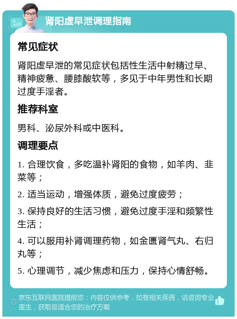 肾阳虚早泄调理指南 常见症状 肾阳虚早泄的常见症状包括性生活中射精过早、精神疲惫、腰膝酸软等，多见于中年男性和长期过度手淫者。 推荐科室 男科、泌尿外科或中医科。 调理要点 1. 合理饮食，多吃温补肾阳的食物，如羊肉、韭菜等； 2. 适当运动，增强体质，避免过度疲劳； 3. 保持良好的生活习惯，避免过度手淫和频繁性生活； 4. 可以服用补肾调理药物，如金匮肾气丸、右归丸等； 5. 心理调节，减少焦虑和压力，保持心情舒畅。