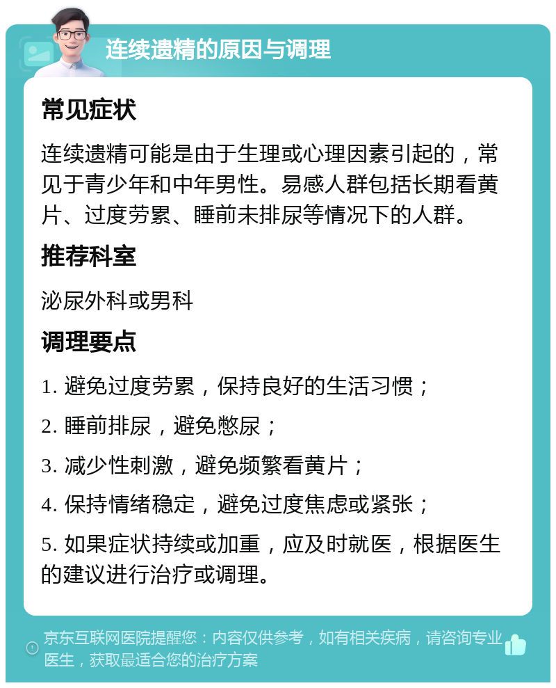 连续遗精的原因与调理 常见症状 连续遗精可能是由于生理或心理因素引起的，常见于青少年和中年男性。易感人群包括长期看黄片、过度劳累、睡前未排尿等情况下的人群。 推荐科室 泌尿外科或男科 调理要点 1. 避免过度劳累，保持良好的生活习惯； 2. 睡前排尿，避免憋尿； 3. 减少性刺激，避免频繁看黄片； 4. 保持情绪稳定，避免过度焦虑或紧张； 5. 如果症状持续或加重，应及时就医，根据医生的建议进行治疗或调理。