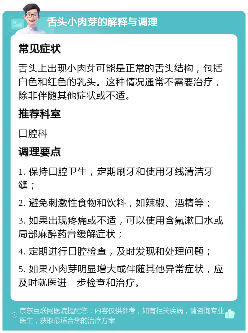 舌头小肉芽的解释与调理 常见症状 舌头上出现小肉芽可能是正常的舌头结构，包括白色和红色的乳头。这种情况通常不需要治疗，除非伴随其他症状或不适。 推荐科室 口腔科 调理要点 1. 保持口腔卫生，定期刷牙和使用牙线清洁牙缝； 2. 避免刺激性食物和饮料，如辣椒、酒精等； 3. 如果出现疼痛或不适，可以使用含氟漱口水或局部麻醉药膏缓解症状； 4. 定期进行口腔检查，及时发现和处理问题； 5. 如果小肉芽明显增大或伴随其他异常症状，应及时就医进一步检查和治疗。