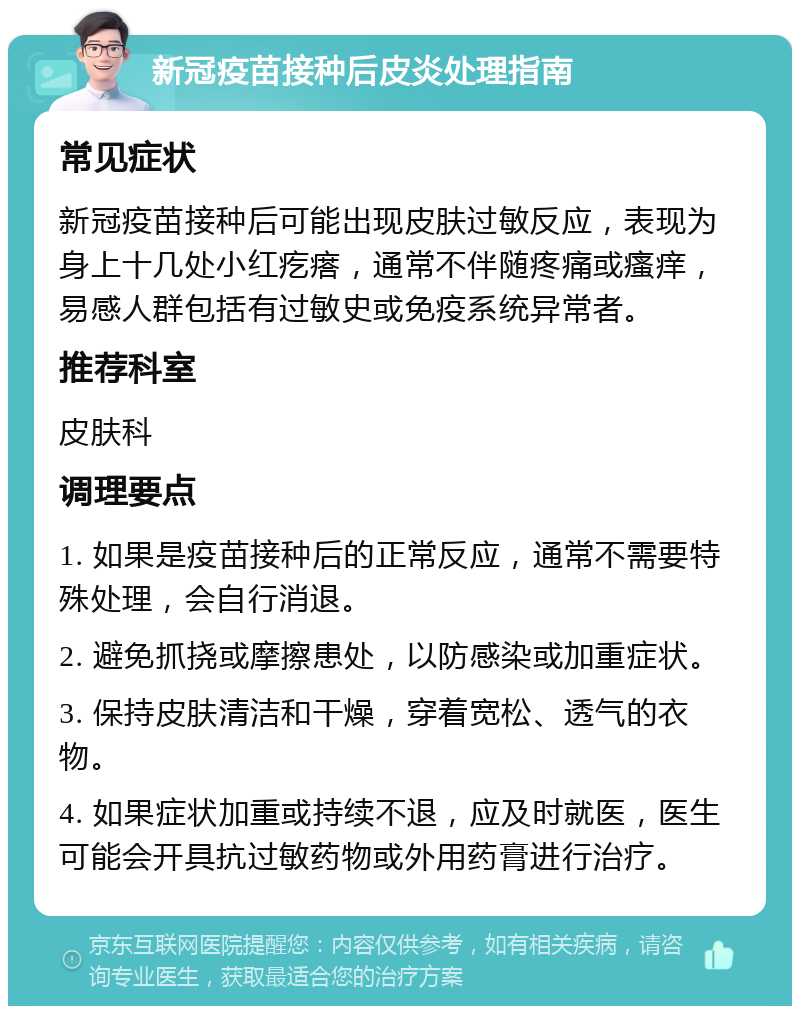 新冠疫苗接种后皮炎处理指南 常见症状 新冠疫苗接种后可能出现皮肤过敏反应，表现为身上十几处小红疙瘩，通常不伴随疼痛或瘙痒，易感人群包括有过敏史或免疫系统异常者。 推荐科室 皮肤科 调理要点 1. 如果是疫苗接种后的正常反应，通常不需要特殊处理，会自行消退。 2. 避免抓挠或摩擦患处，以防感染或加重症状。 3. 保持皮肤清洁和干燥，穿着宽松、透气的衣物。 4. 如果症状加重或持续不退，应及时就医，医生可能会开具抗过敏药物或外用药膏进行治疗。