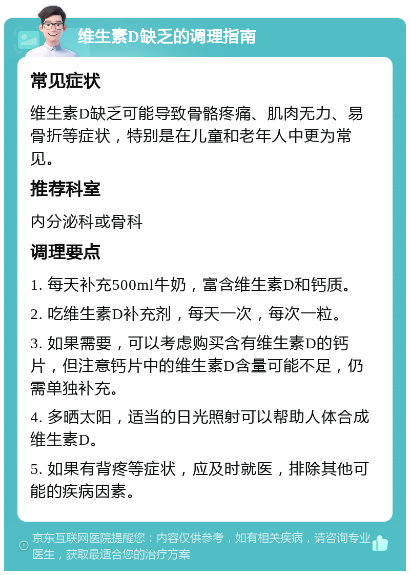 维生素D缺乏的调理指南 常见症状 维生素D缺乏可能导致骨骼疼痛、肌肉无力、易骨折等症状，特别是在儿童和老年人中更为常见。 推荐科室 内分泌科或骨科 调理要点 1. 每天补充500ml牛奶，富含维生素D和钙质。 2. 吃维生素D补充剂，每天一次，每次一粒。 3. 如果需要，可以考虑购买含有维生素D的钙片，但注意钙片中的维生素D含量可能不足，仍需单独补充。 4. 多晒太阳，适当的日光照射可以帮助人体合成维生素D。 5. 如果有背疼等症状，应及时就医，排除其他可能的疾病因素。