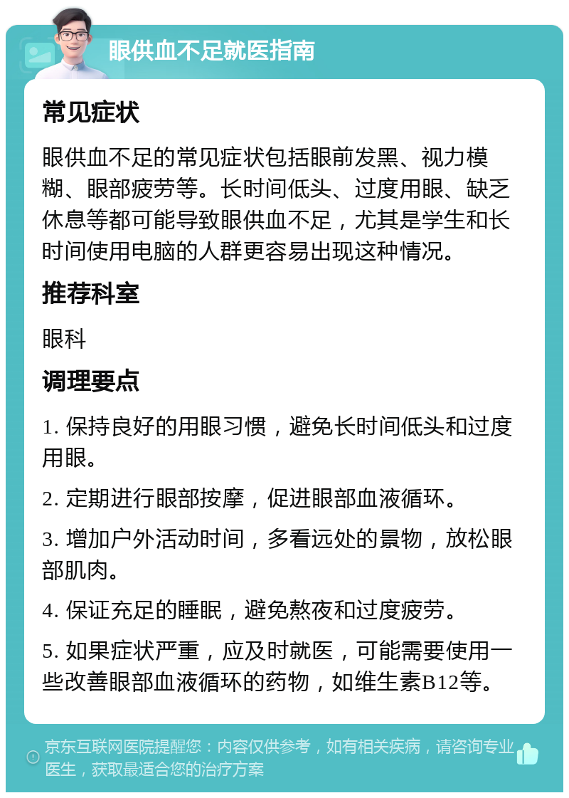 眼供血不足就医指南 常见症状 眼供血不足的常见症状包括眼前发黑、视力模糊、眼部疲劳等。长时间低头、过度用眼、缺乏休息等都可能导致眼供血不足，尤其是学生和长时间使用电脑的人群更容易出现这种情况。 推荐科室 眼科 调理要点 1. 保持良好的用眼习惯，避免长时间低头和过度用眼。 2. 定期进行眼部按摩，促进眼部血液循环。 3. 增加户外活动时间，多看远处的景物，放松眼部肌肉。 4. 保证充足的睡眠，避免熬夜和过度疲劳。 5. 如果症状严重，应及时就医，可能需要使用一些改善眼部血液循环的药物，如维生素B12等。