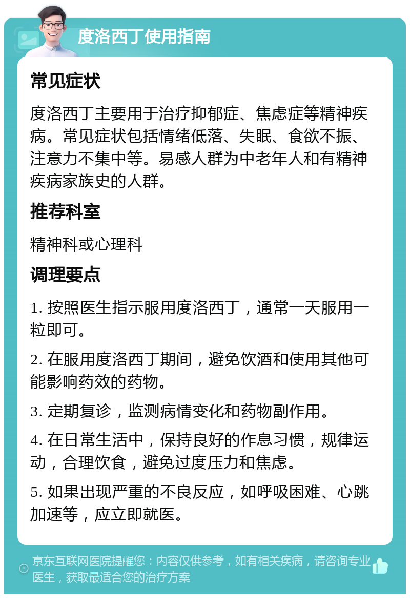 度洛西丁使用指南 常见症状 度洛西丁主要用于治疗抑郁症、焦虑症等精神疾病。常见症状包括情绪低落、失眠、食欲不振、注意力不集中等。易感人群为中老年人和有精神疾病家族史的人群。 推荐科室 精神科或心理科 调理要点 1. 按照医生指示服用度洛西丁，通常一天服用一粒即可。 2. 在服用度洛西丁期间，避免饮酒和使用其他可能影响药效的药物。 3. 定期复诊，监测病情变化和药物副作用。 4. 在日常生活中，保持良好的作息习惯，规律运动，合理饮食，避免过度压力和焦虑。 5. 如果出现严重的不良反应，如呼吸困难、心跳加速等，应立即就医。