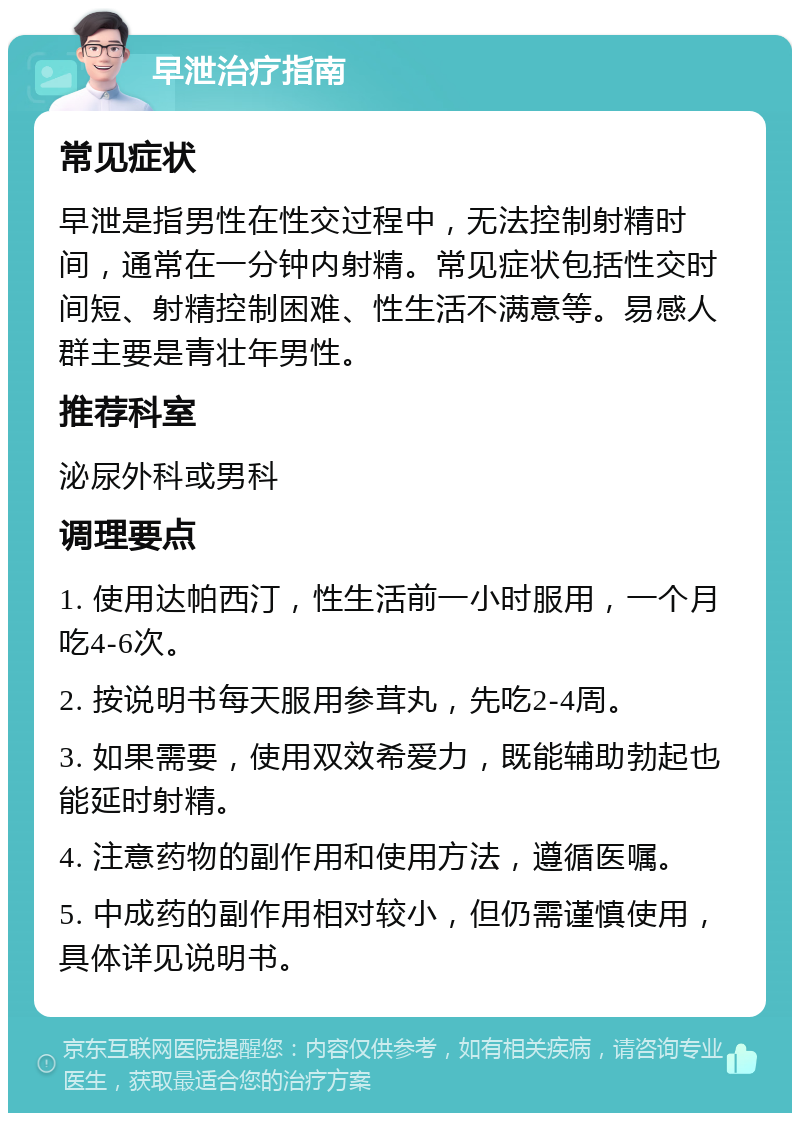 早泄治疗指南 常见症状 早泄是指男性在性交过程中，无法控制射精时间，通常在一分钟内射精。常见症状包括性交时间短、射精控制困难、性生活不满意等。易感人群主要是青壮年男性。 推荐科室 泌尿外科或男科 调理要点 1. 使用达帕西汀，性生活前一小时服用，一个月吃4-6次。 2. 按说明书每天服用参茸丸，先吃2-4周。 3. 如果需要，使用双效希爱力，既能辅助勃起也能延时射精。 4. 注意药物的副作用和使用方法，遵循医嘱。 5. 中成药的副作用相对较小，但仍需谨慎使用，具体详见说明书。