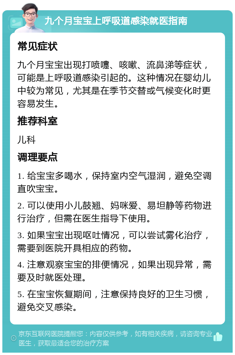 九个月宝宝上呼吸道感染就医指南 常见症状 九个月宝宝出现打喷嚏、咳嗽、流鼻涕等症状，可能是上呼吸道感染引起的。这种情况在婴幼儿中较为常见，尤其是在季节交替或气候变化时更容易发生。 推荐科室 儿科 调理要点 1. 给宝宝多喝水，保持室内空气湿润，避免空调直吹宝宝。 2. 可以使用小儿鼓翘、妈咪爱、易坦静等药物进行治疗，但需在医生指导下使用。 3. 如果宝宝出现呕吐情况，可以尝试雾化治疗，需要到医院开具相应的药物。 4. 注意观察宝宝的排便情况，如果出现异常，需要及时就医处理。 5. 在宝宝恢复期间，注意保持良好的卫生习惯，避免交叉感染。