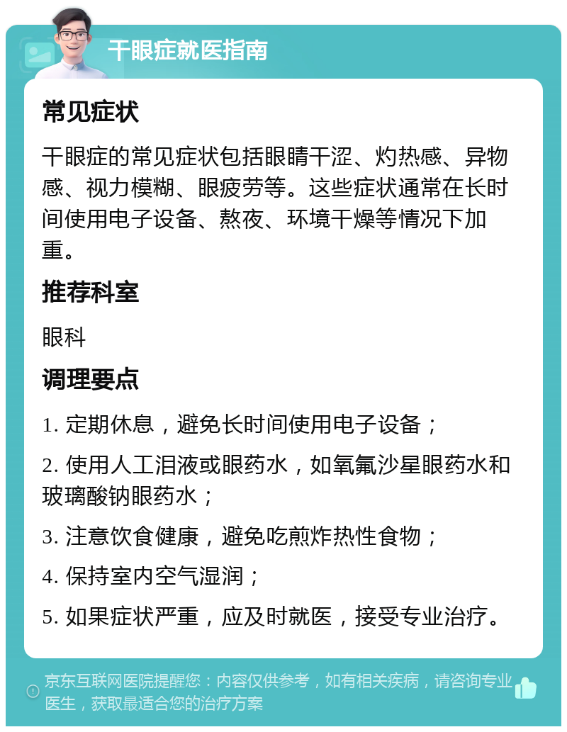 干眼症就医指南 常见症状 干眼症的常见症状包括眼睛干涩、灼热感、异物感、视力模糊、眼疲劳等。这些症状通常在长时间使用电子设备、熬夜、环境干燥等情况下加重。 推荐科室 眼科 调理要点 1. 定期休息，避免长时间使用电子设备； 2. 使用人工泪液或眼药水，如氧氟沙星眼药水和玻璃酸钠眼药水； 3. 注意饮食健康，避免吃煎炸热性食物； 4. 保持室内空气湿润； 5. 如果症状严重，应及时就医，接受专业治疗。