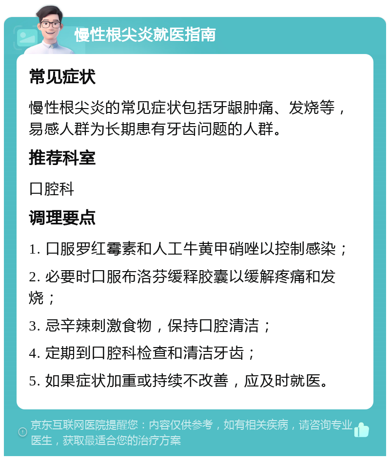 慢性根尖炎就医指南 常见症状 慢性根尖炎的常见症状包括牙龈肿痛、发烧等，易感人群为长期患有牙齿问题的人群。 推荐科室 口腔科 调理要点 1. 口服罗红霉素和人工牛黄甲硝唑以控制感染； 2. 必要时口服布洛芬缓释胶囊以缓解疼痛和发烧； 3. 忌辛辣刺激食物，保持口腔清洁； 4. 定期到口腔科检查和清洁牙齿； 5. 如果症状加重或持续不改善，应及时就医。