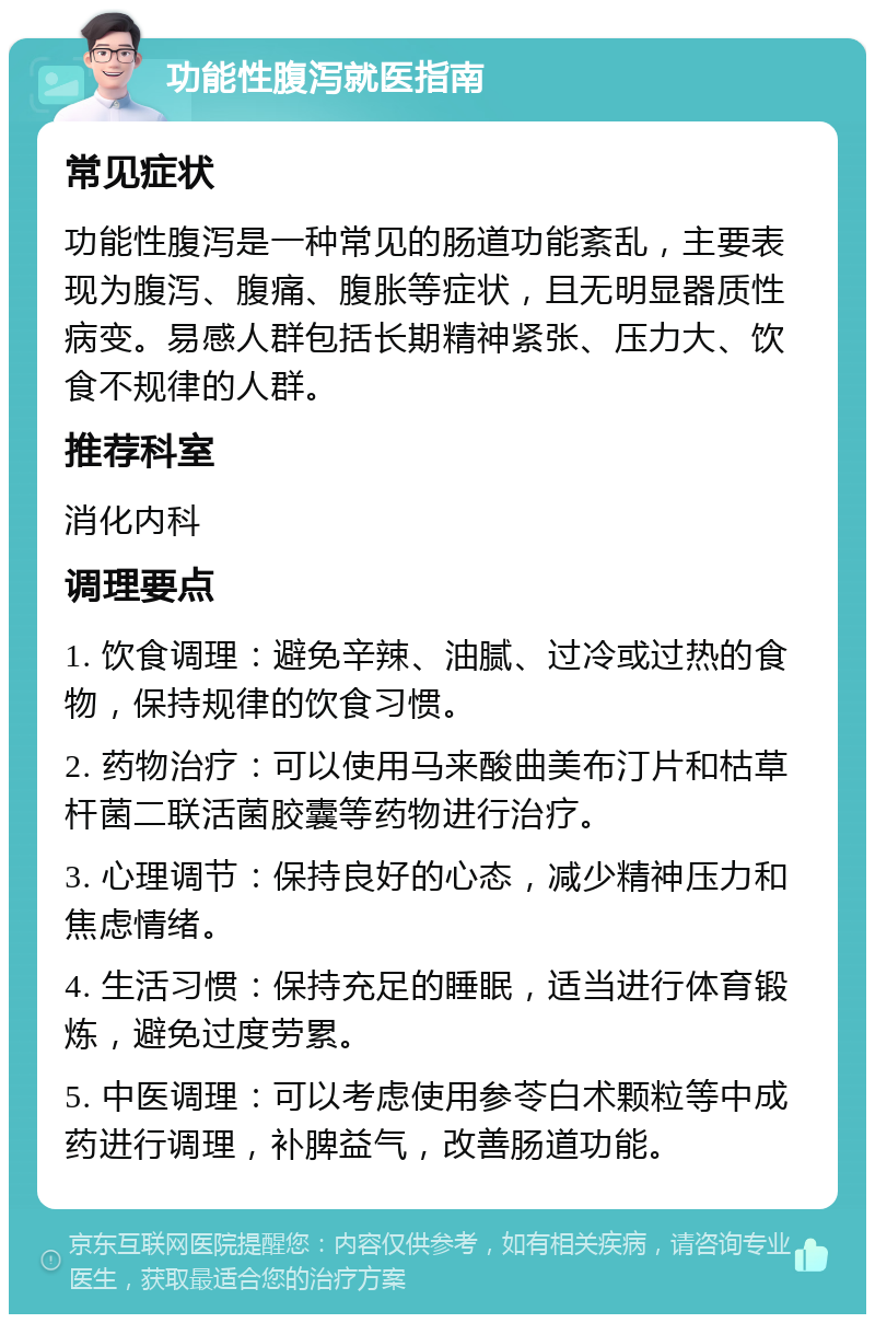 功能性腹泻就医指南 常见症状 功能性腹泻是一种常见的肠道功能紊乱，主要表现为腹泻、腹痛、腹胀等症状，且无明显器质性病变。易感人群包括长期精神紧张、压力大、饮食不规律的人群。 推荐科室 消化内科 调理要点 1. 饮食调理：避免辛辣、油腻、过冷或过热的食物，保持规律的饮食习惯。 2. 药物治疗：可以使用马来酸曲美布汀片和枯草杆菌二联活菌胶囊等药物进行治疗。 3. 心理调节：保持良好的心态，减少精神压力和焦虑情绪。 4. 生活习惯：保持充足的睡眠，适当进行体育锻炼，避免过度劳累。 5. 中医调理：可以考虑使用参苓白术颗粒等中成药进行调理，补脾益气，改善肠道功能。