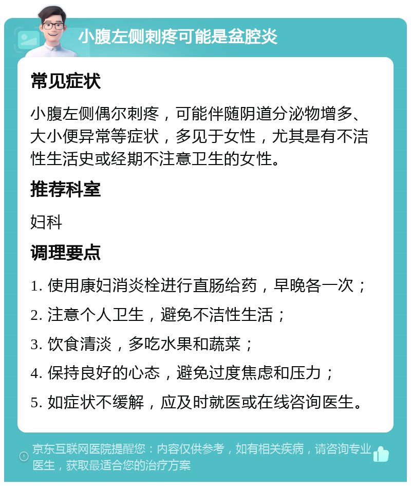 小腹左侧刺疼可能是盆腔炎 常见症状 小腹左侧偶尔刺疼，可能伴随阴道分泌物增多、大小便异常等症状，多见于女性，尤其是有不洁性生活史或经期不注意卫生的女性。 推荐科室 妇科 调理要点 1. 使用康妇消炎栓进行直肠给药，早晚各一次； 2. 注意个人卫生，避免不洁性生活； 3. 饮食清淡，多吃水果和蔬菜； 4. 保持良好的心态，避免过度焦虑和压力； 5. 如症状不缓解，应及时就医或在线咨询医生。