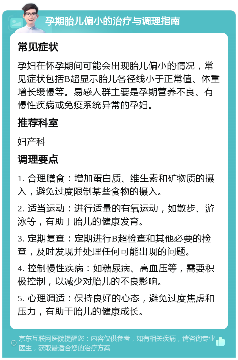 孕期胎儿偏小的治疗与调理指南 常见症状 孕妇在怀孕期间可能会出现胎儿偏小的情况，常见症状包括B超显示胎儿各径线小于正常值、体重增长缓慢等。易感人群主要是孕期营养不良、有慢性疾病或免疫系统异常的孕妇。 推荐科室 妇产科 调理要点 1. 合理膳食：增加蛋白质、维生素和矿物质的摄入，避免过度限制某些食物的摄入。 2. 适当运动：进行适量的有氧运动，如散步、游泳等，有助于胎儿的健康发育。 3. 定期复查：定期进行B超检查和其他必要的检查，及时发现并处理任何可能出现的问题。 4. 控制慢性疾病：如糖尿病、高血压等，需要积极控制，以减少对胎儿的不良影响。 5. 心理调适：保持良好的心态，避免过度焦虑和压力，有助于胎儿的健康成长。