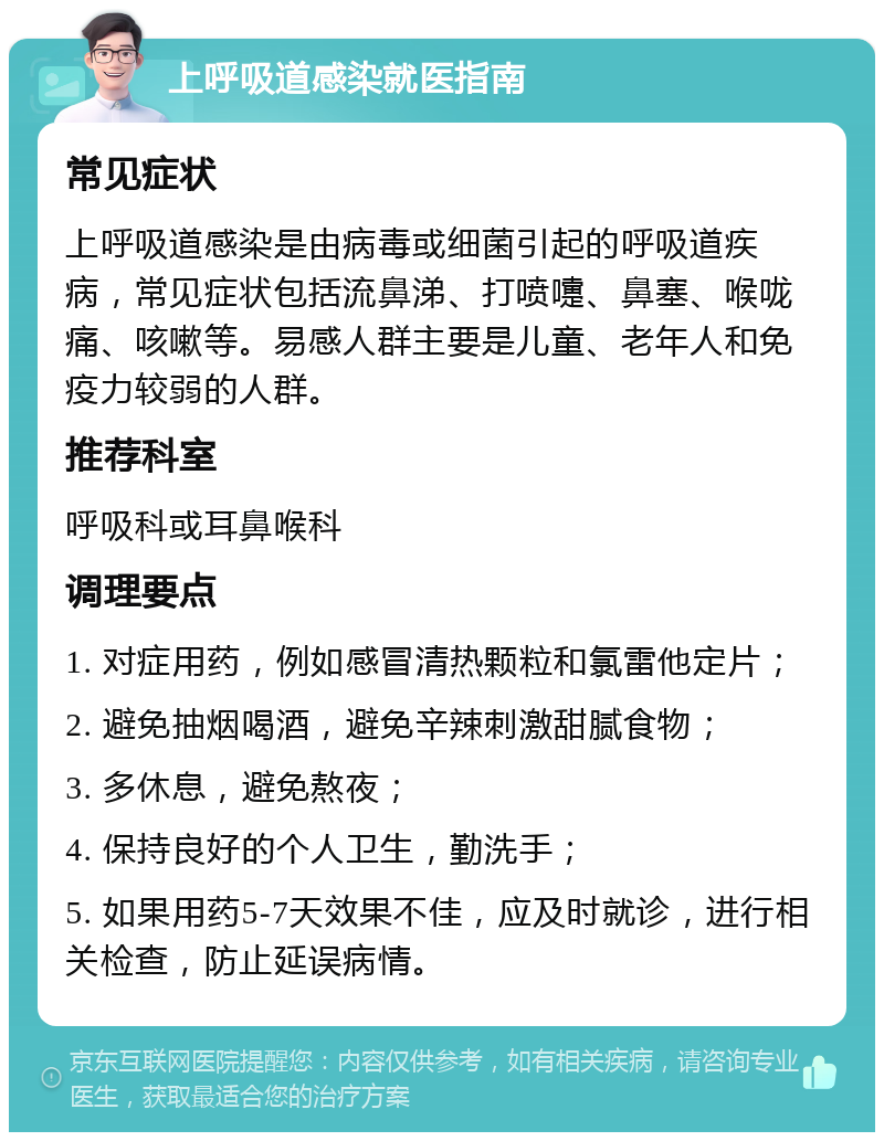 上呼吸道感染就医指南 常见症状 上呼吸道感染是由病毒或细菌引起的呼吸道疾病，常见症状包括流鼻涕、打喷嚏、鼻塞、喉咙痛、咳嗽等。易感人群主要是儿童、老年人和免疫力较弱的人群。 推荐科室 呼吸科或耳鼻喉科 调理要点 1. 对症用药，例如感冒清热颗粒和氯雷他定片； 2. 避免抽烟喝酒，避免辛辣刺激甜腻食物； 3. 多休息，避免熬夜； 4. 保持良好的个人卫生，勤洗手； 5. 如果用药5-7天效果不佳，应及时就诊，进行相关检查，防止延误病情。