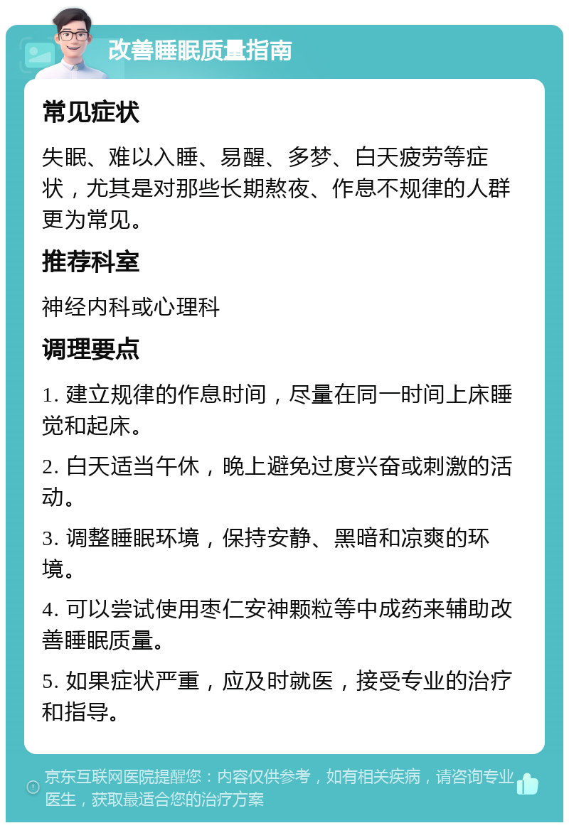 改善睡眠质量指南 常见症状 失眠、难以入睡、易醒、多梦、白天疲劳等症状，尤其是对那些长期熬夜、作息不规律的人群更为常见。 推荐科室 神经内科或心理科 调理要点 1. 建立规律的作息时间，尽量在同一时间上床睡觉和起床。 2. 白天适当午休，晚上避免过度兴奋或刺激的活动。 3. 调整睡眠环境，保持安静、黑暗和凉爽的环境。 4. 可以尝试使用枣仁安神颗粒等中成药来辅助改善睡眠质量。 5. 如果症状严重，应及时就医，接受专业的治疗和指导。