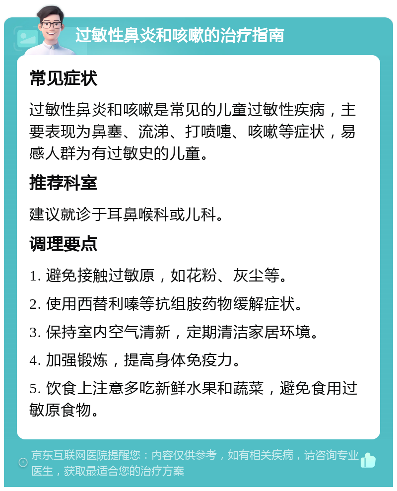 过敏性鼻炎和咳嗽的治疗指南 常见症状 过敏性鼻炎和咳嗽是常见的儿童过敏性疾病，主要表现为鼻塞、流涕、打喷嚏、咳嗽等症状，易感人群为有过敏史的儿童。 推荐科室 建议就诊于耳鼻喉科或儿科。 调理要点 1. 避免接触过敏原，如花粉、灰尘等。 2. 使用西替利嗪等抗组胺药物缓解症状。 3. 保持室内空气清新，定期清洁家居环境。 4. 加强锻炼，提高身体免疫力。 5. 饮食上注意多吃新鲜水果和蔬菜，避免食用过敏原食物。