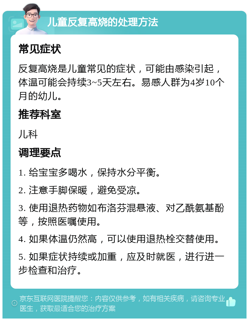 儿童反复高烧的处理方法 常见症状 反复高烧是儿童常见的症状，可能由感染引起，体温可能会持续3~5天左右。易感人群为4岁10个月的幼儿。 推荐科室 儿科 调理要点 1. 给宝宝多喝水，保持水分平衡。 2. 注意手脚保暖，避免受凉。 3. 使用退热药物如布洛芬混悬液、对乙酰氨基酚等，按照医嘱使用。 4. 如果体温仍然高，可以使用退热栓交替使用。 5. 如果症状持续或加重，应及时就医，进行进一步检查和治疗。