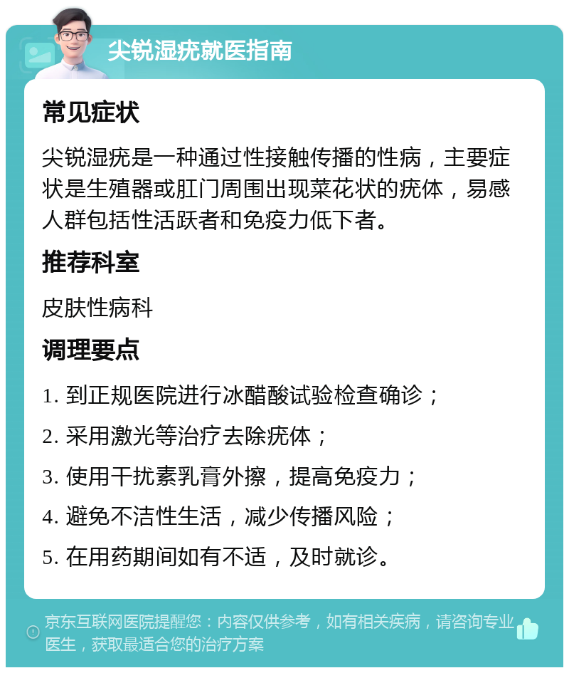 尖锐湿疣就医指南 常见症状 尖锐湿疣是一种通过性接触传播的性病，主要症状是生殖器或肛门周围出现菜花状的疣体，易感人群包括性活跃者和免疫力低下者。 推荐科室 皮肤性病科 调理要点 1. 到正规医院进行冰醋酸试验检查确诊； 2. 采用激光等治疗去除疣体； 3. 使用干扰素乳膏外擦，提高免疫力； 4. 避免不洁性生活，减少传播风险； 5. 在用药期间如有不适，及时就诊。