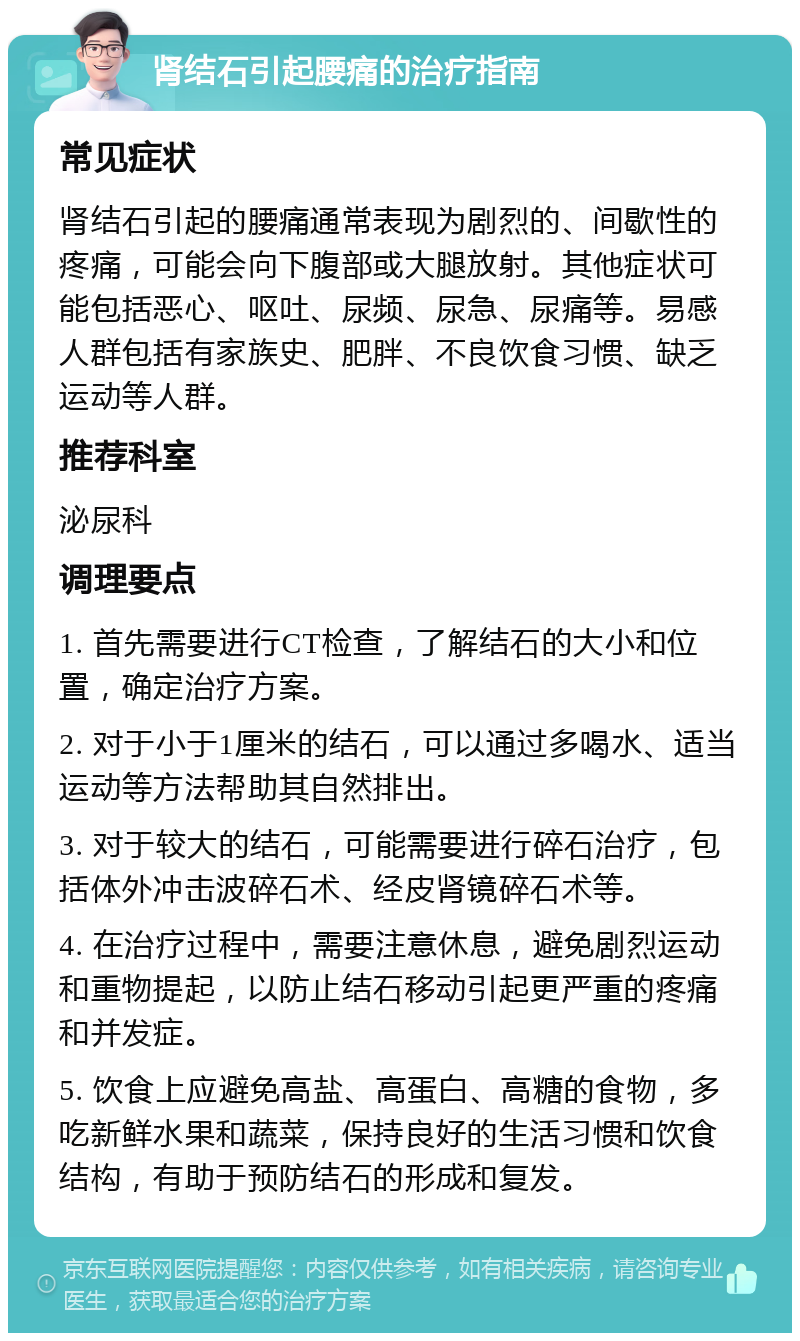 肾结石引起腰痛的治疗指南 常见症状 肾结石引起的腰痛通常表现为剧烈的、间歇性的疼痛，可能会向下腹部或大腿放射。其他症状可能包括恶心、呕吐、尿频、尿急、尿痛等。易感人群包括有家族史、肥胖、不良饮食习惯、缺乏运动等人群。 推荐科室 泌尿科 调理要点 1. 首先需要进行CT检查，了解结石的大小和位置，确定治疗方案。 2. 对于小于1厘米的结石，可以通过多喝水、适当运动等方法帮助其自然排出。 3. 对于较大的结石，可能需要进行碎石治疗，包括体外冲击波碎石术、经皮肾镜碎石术等。 4. 在治疗过程中，需要注意休息，避免剧烈运动和重物提起，以防止结石移动引起更严重的疼痛和并发症。 5. 饮食上应避免高盐、高蛋白、高糖的食物，多吃新鲜水果和蔬菜，保持良好的生活习惯和饮食结构，有助于预防结石的形成和复发。