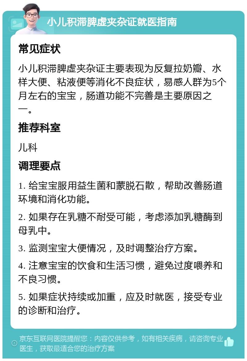 小儿积滞脾虚夹杂证就医指南 常见症状 小儿积滞脾虚夹杂证主要表现为反复拉奶瓣、水样大便、粘液便等消化不良症状，易感人群为5个月左右的宝宝，肠道功能不完善是主要原因之一。 推荐科室 儿科 调理要点 1. 给宝宝服用益生菌和蒙脱石散，帮助改善肠道环境和消化功能。 2. 如果存在乳糖不耐受可能，考虑添加乳糖酶到母乳中。 3. 监测宝宝大便情况，及时调整治疗方案。 4. 注意宝宝的饮食和生活习惯，避免过度喂养和不良习惯。 5. 如果症状持续或加重，应及时就医，接受专业的诊断和治疗。