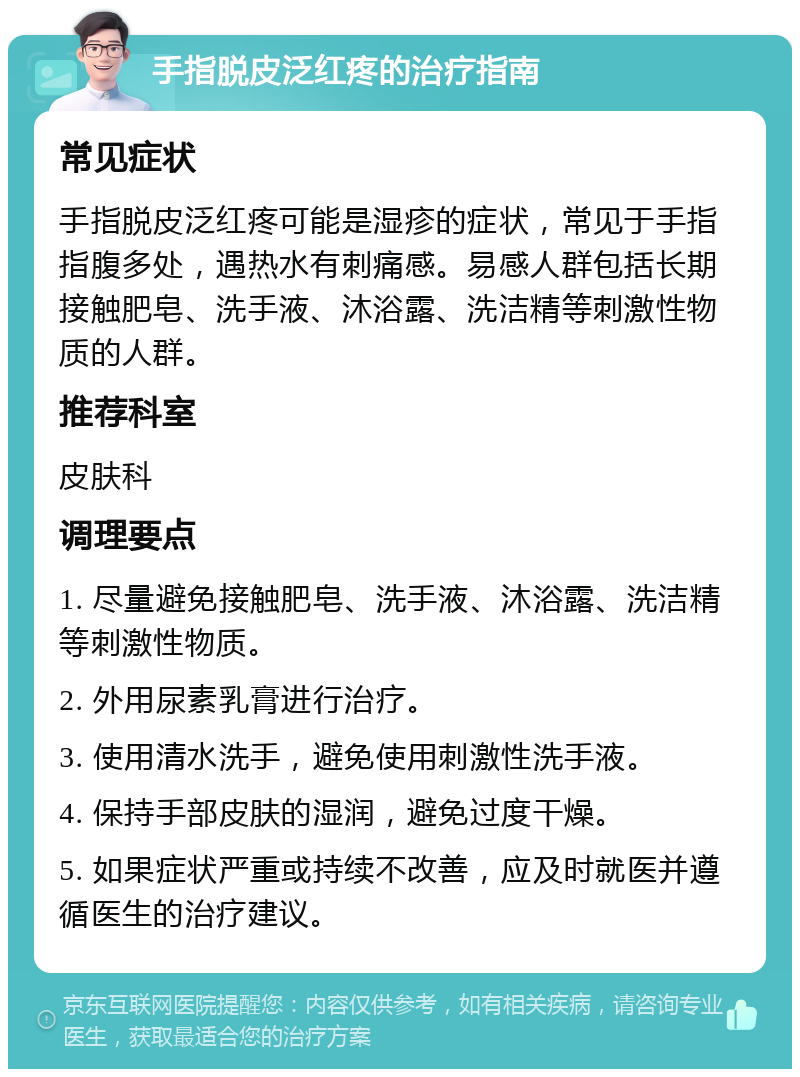 手指脱皮泛红疼的治疗指南 常见症状 手指脱皮泛红疼可能是湿疹的症状，常见于手指指腹多处，遇热水有刺痛感。易感人群包括长期接触肥皂、洗手液、沐浴露、洗洁精等刺激性物质的人群。 推荐科室 皮肤科 调理要点 1. 尽量避免接触肥皂、洗手液、沐浴露、洗洁精等刺激性物质。 2. 外用尿素乳膏进行治疗。 3. 使用清水洗手，避免使用刺激性洗手液。 4. 保持手部皮肤的湿润，避免过度干燥。 5. 如果症状严重或持续不改善，应及时就医并遵循医生的治疗建议。