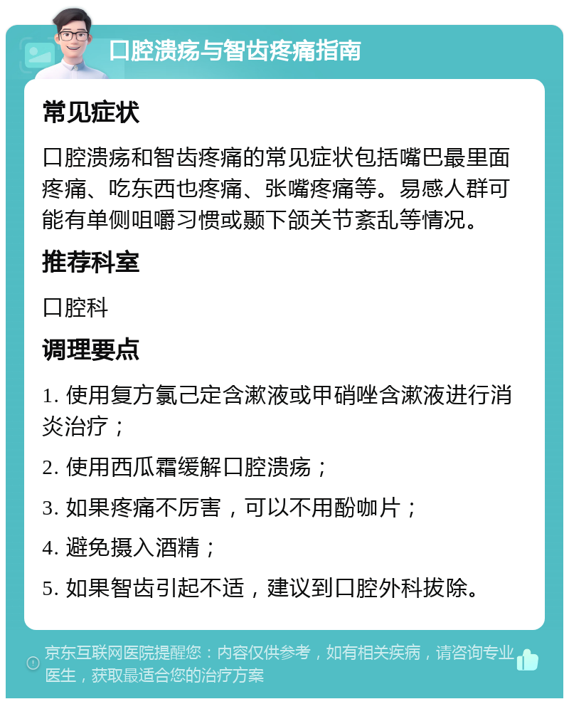 口腔溃疡与智齿疼痛指南 常见症状 口腔溃疡和智齿疼痛的常见症状包括嘴巴最里面疼痛、吃东西也疼痛、张嘴疼痛等。易感人群可能有单侧咀嚼习惯或颞下颌关节紊乱等情况。 推荐科室 口腔科 调理要点 1. 使用复方氯己定含漱液或甲硝唑含漱液进行消炎治疗； 2. 使用西瓜霜缓解口腔溃疡； 3. 如果疼痛不厉害，可以不用酚咖片； 4. 避免摄入酒精； 5. 如果智齿引起不适，建议到口腔外科拔除。