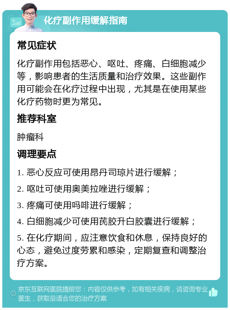 化疗副作用缓解指南 常见症状 化疗副作用包括恶心、呕吐、疼痛、白细胞减少等，影响患者的生活质量和治疗效果。这些副作用可能会在化疗过程中出现，尤其是在使用某些化疗药物时更为常见。 推荐科室 肿瘤科 调理要点 1. 恶心反应可使用昂丹司琼片进行缓解； 2. 呕吐可使用奥美拉唑进行缓解； 3. 疼痛可使用吗啡进行缓解； 4. 白细胞减少可使用芪胶升白胶囊进行缓解； 5. 在化疗期间，应注意饮食和休息，保持良好的心态，避免过度劳累和感染，定期复查和调整治疗方案。