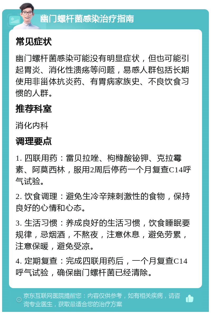 幽门螺杆菌感染治疗指南 常见症状 幽门螺杆菌感染可能没有明显症状，但也可能引起胃炎、消化性溃疡等问题，易感人群包括长期使用非甾体抗炎药、有胃病家族史、不良饮食习惯的人群。 推荐科室 消化内科 调理要点 1. 四联用药：雷贝拉唑、枸橼酸铋钾、克拉霉素、阿莫西林，服用2周后停药一个月复查C14呼气试验。 2. 饮食调理：避免生冷辛辣刺激性的食物，保持良好的心情和心态。 3. 生活习惯：养成良好的生活习惯，饮食睡眠要规律，忌烟酒，不熬夜，注意休息，避免劳累，注意保暖，避免受凉。 4. 定期复查：完成四联用药后，一个月复查C14呼气试验，确保幽门螺杆菌已经清除。