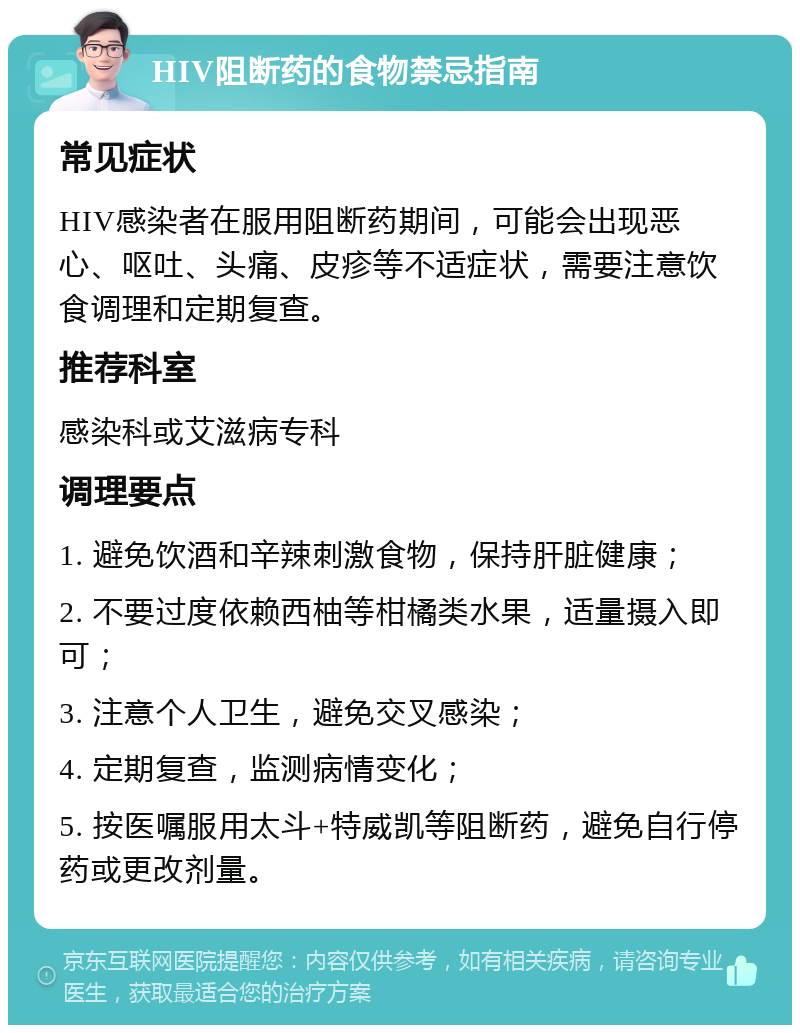 HIV阻断药的食物禁忌指南 常见症状 HIV感染者在服用阻断药期间，可能会出现恶心、呕吐、头痛、皮疹等不适症状，需要注意饮食调理和定期复查。 推荐科室 感染科或艾滋病专科 调理要点 1. 避免饮酒和辛辣刺激食物，保持肝脏健康； 2. 不要过度依赖西柚等柑橘类水果，适量摄入即可； 3. 注意个人卫生，避免交叉感染； 4. 定期复查，监测病情变化； 5. 按医嘱服用太斗+特威凯等阻断药，避免自行停药或更改剂量。