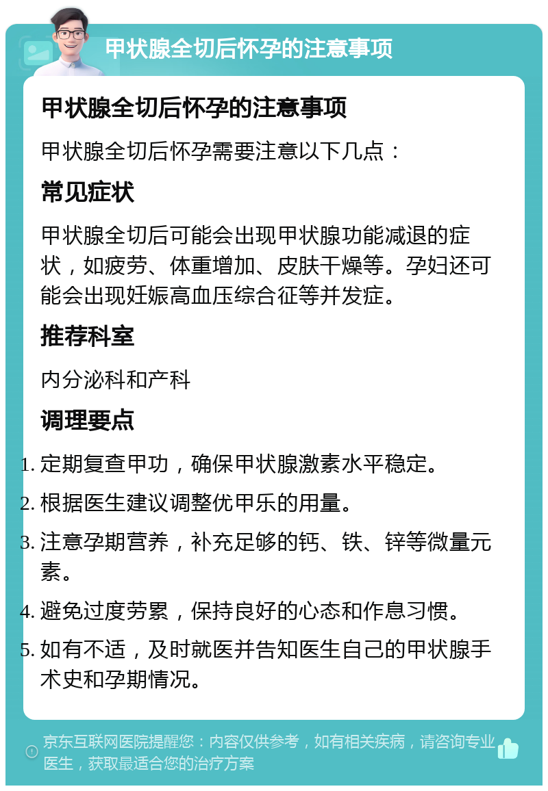 甲状腺全切后怀孕的注意事项 甲状腺全切后怀孕的注意事项 甲状腺全切后怀孕需要注意以下几点： 常见症状 甲状腺全切后可能会出现甲状腺功能减退的症状，如疲劳、体重增加、皮肤干燥等。孕妇还可能会出现妊娠高血压综合征等并发症。 推荐科室 内分泌科和产科 调理要点 定期复查甲功，确保甲状腺激素水平稳定。 根据医生建议调整优甲乐的用量。 注意孕期营养，补充足够的钙、铁、锌等微量元素。 避免过度劳累，保持良好的心态和作息习惯。 如有不适，及时就医并告知医生自己的甲状腺手术史和孕期情况。