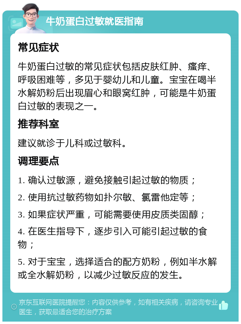 牛奶蛋白过敏就医指南 常见症状 牛奶蛋白过敏的常见症状包括皮肤红肿、瘙痒、呼吸困难等，多见于婴幼儿和儿童。宝宝在喝半水解奶粉后出现眉心和眼窝红肿，可能是牛奶蛋白过敏的表现之一。 推荐科室 建议就诊于儿科或过敏科。 调理要点 1. 确认过敏源，避免接触引起过敏的物质； 2. 使用抗过敏药物如扑尔敏、氯雷他定等； 3. 如果症状严重，可能需要使用皮质类固醇； 4. 在医生指导下，逐步引入可能引起过敏的食物； 5. 对于宝宝，选择适合的配方奶粉，例如半水解或全水解奶粉，以减少过敏反应的发生。