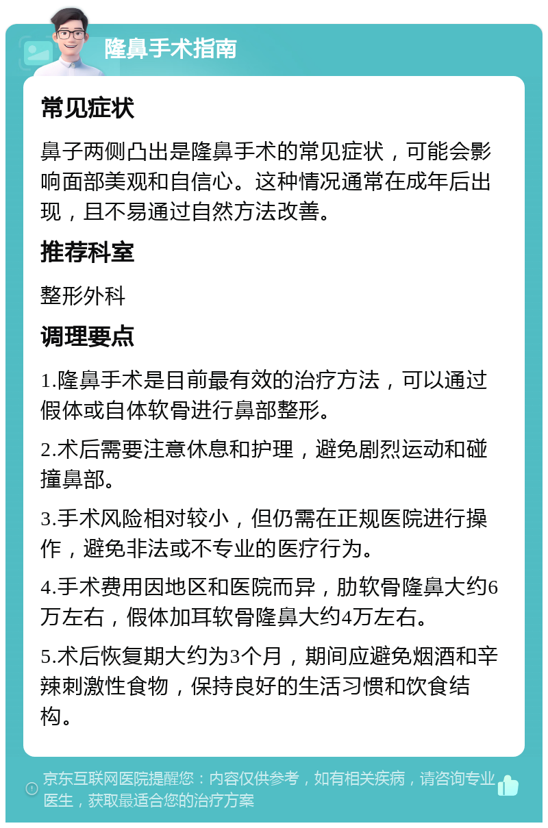 隆鼻手术指南 常见症状 鼻子两侧凸出是隆鼻手术的常见症状，可能会影响面部美观和自信心。这种情况通常在成年后出现，且不易通过自然方法改善。 推荐科室 整形外科 调理要点 1.隆鼻手术是目前最有效的治疗方法，可以通过假体或自体软骨进行鼻部整形。 2.术后需要注意休息和护理，避免剧烈运动和碰撞鼻部。 3.手术风险相对较小，但仍需在正规医院进行操作，避免非法或不专业的医疗行为。 4.手术费用因地区和医院而异，肋软骨隆鼻大约6万左右，假体加耳软骨隆鼻大约4万左右。 5.术后恢复期大约为3个月，期间应避免烟酒和辛辣刺激性食物，保持良好的生活习惯和饮食结构。